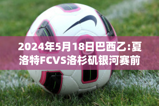 2024年5月18日巴西乙:夏洛特FCVS洛杉矶银河赛前解析(夏洛特比赛视频)