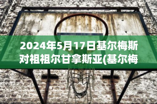 2024年5月17日基尔梅斯对祖祖尔甘拿斯亚(基尔梅斯vs阿尔米兰提布朗)