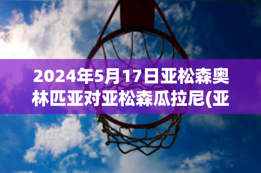 2024年5月17日亚松森奥林匹亚对亚松森瓜拉尼(亚松森奥vs巴西国际)