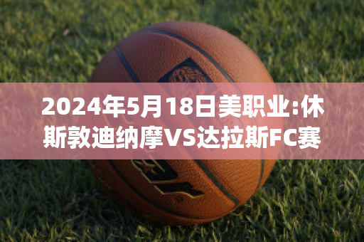 2024年5月18日美职业:休斯敦迪纳摩VS达拉斯FC赛前解析(休斯敦迪纳摩vs洛杉矶比分)