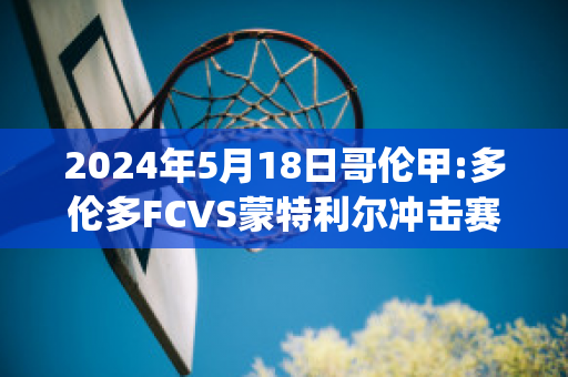 2024年5月18日哥伦甲:多伦多FCVS蒙特利尔冲击赛前解析(多伦多 vs 蒙特利尔)