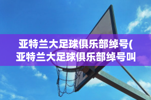 亚特兰大足球俱乐部绰号(亚特兰大足球俱乐部绰号叫什么)