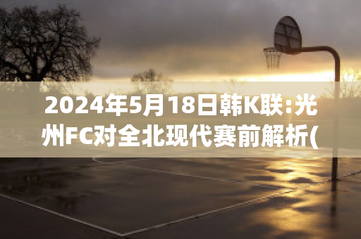 2024年5月18日韩K联:光州FC对全北现代赛前解析(光州fc对全北现代比分预测)