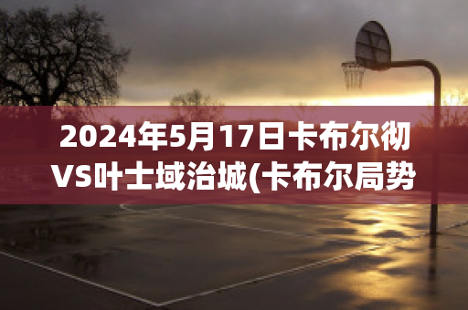 2024年5月17日卡布尔彻VS叶士域治城(卡布尔局势)