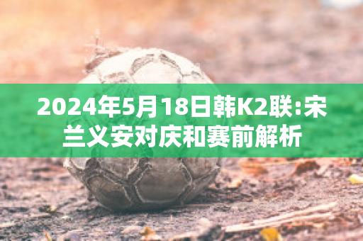 2024年5月18日韩K2联:宋兰义安对庆和赛前解析