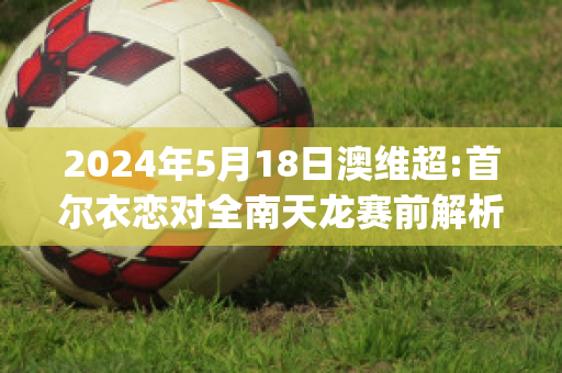 2024年5月18日澳维超:首尔衣恋对全南天龙赛前解析(一款开飞船的游戏)