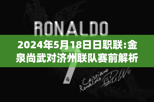 2024年5月18日日职联:金泉尚武对济州联队赛前解析(金泉尚武足球俱乐部)