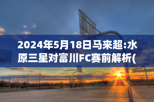 2024年5月18日马来超:水原三星对富川FC赛前解析(水原三星vs水原fc历史比分)