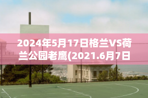 2024年5月17日格兰VS荷兰公园老鹰(2021.6月7日友谊赛荷兰对格鲁吉亚的比赛录像)