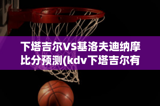 下塔吉尔VS基洛夫迪纳摩比分预测(kdv下塔吉尔有限公司)