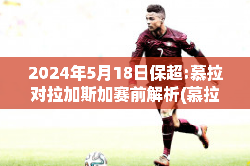 2024年5月18日保超:慕拉对拉加斯加赛前解析(慕拉对格拉茨风暴比分预测)