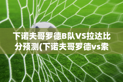 下诺夫哥罗德B队VS拉达比分预测(下诺夫哥罗德vs索契比分预测)