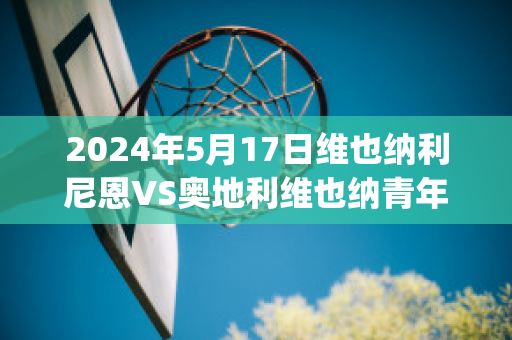 2024年5月17日维也纳利尼恩VS奥地利维也纳青年队(奥地利维也纳vs因斯布鲁克)