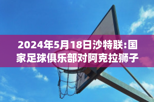 2024年5月18日沙特联:国家足球俱乐部对阿克拉狮子赛前解析(沙特阿拉伯足球甲级联赛)