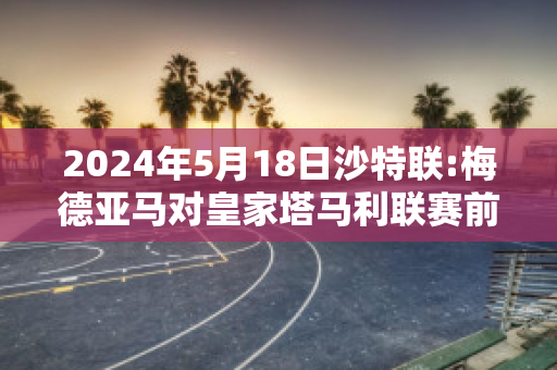 2024年5月18日沙特联:梅德亚马对皇家塔马利联赛前解析