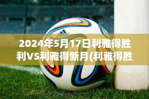 2024年5月17日利雅得胜利VS利雅得新月(利雅得胜利vs利雅得新月比分预测)