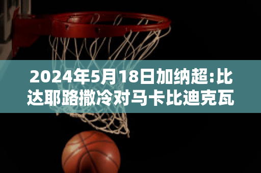 2024年5月18日加纳超:比达耶路撒冷对马卡比迪克瓦赛前解析