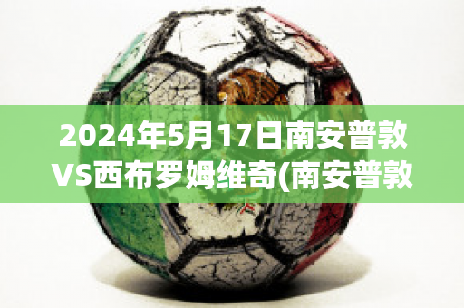 2024年5月17日南安普敦VS西布罗姆维奇(南安普敦vs西汉姆联比分预测)