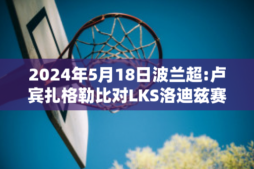 2024年5月18日波兰超:卢宾扎格勒比对LKS洛迪兹赛前解析