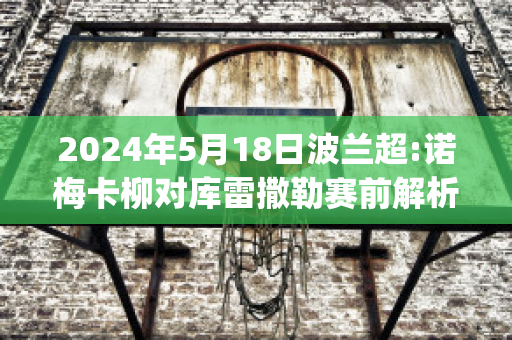 2024年5月18日波兰超:诺梅卡柳对库雷撒勒赛前解析(诺兰vs卡梅隆)