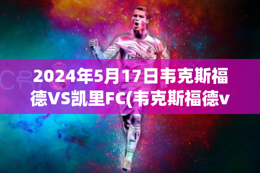 2024年5月17日韦克斯福德VS凯里FC(韦克斯福德vs科克城)