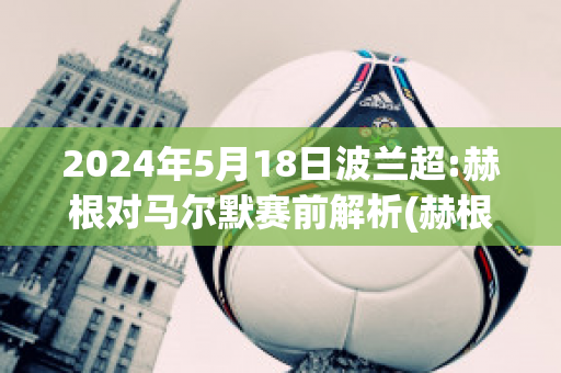 2024年5月18日波兰超:赫根对马尔默赛前解析(赫根vs马尔默比赛直播)