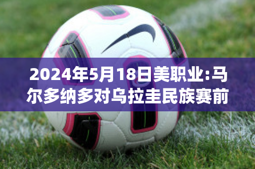 2024年5月18日美职业:马尔多纳多对乌拉圭民族赛前解析(马尔多纳多抢跑)