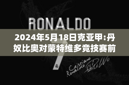 2024年5月18日克亚甲:丹奴比奥对蒙特维多竞技赛前解析(丹比奴是名牌吗)