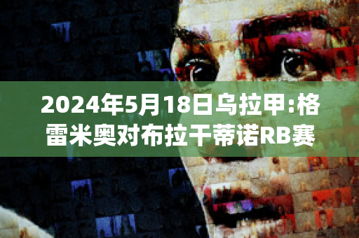 2024年5月18日乌拉甲:格雷米奥对布拉干蒂诺RB赛前解析(格雷米奥对巴拉纳)