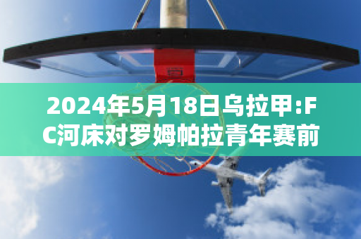 2024年5月18日乌拉甲:FC河床对罗姆帕拉青年赛前解析