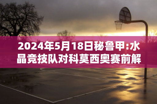 2024年5月18日秘鲁甲:水晶竞技队对科莫西奥赛前解析