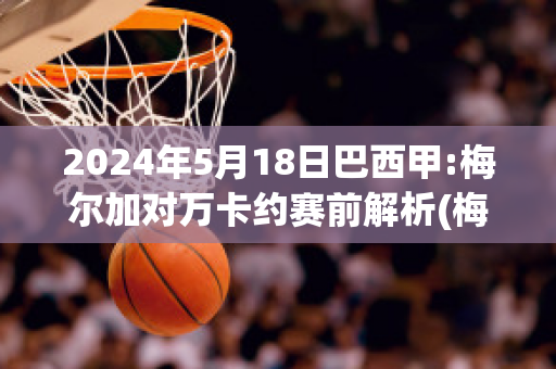 2024年5月18日巴西甲:梅尔加对万卡约赛前解析(梅尔加足球俱乐部)