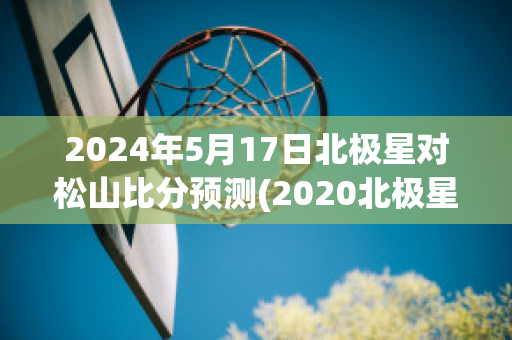 2024年5月17日北极星对松山比分预测(2020北极星)