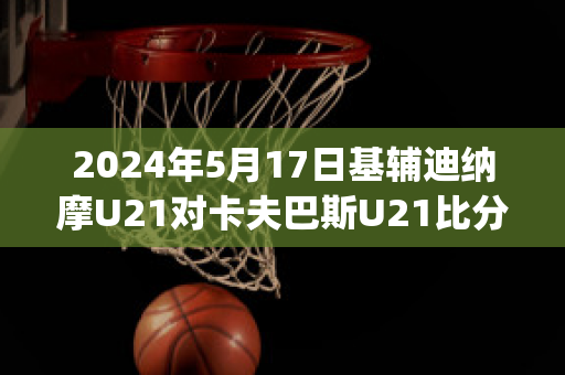 2024年5月17日基辅迪纳摩U21对卡夫巴斯U21比分预测(欧冠基辅迪纳摩vs巴萨)