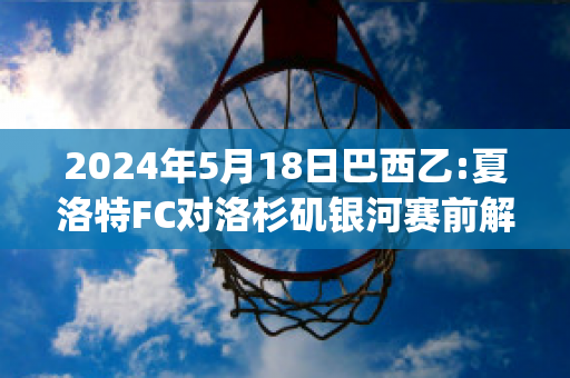 2024年5月18日巴西乙:夏洛特FC对洛杉矶银河赛前解析(夏洛特比赛视频)