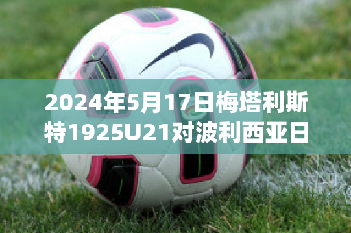 2024年5月17日梅塔利斯特1925U21对波利西亚日托米尔U21比分预测(梅东 波利塔诺)