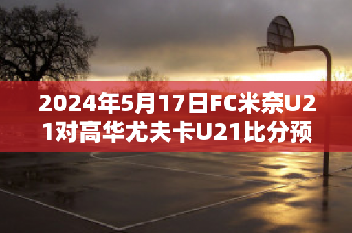 2024年5月17日FC米奈U21对高华尤夫卡U21比分预测