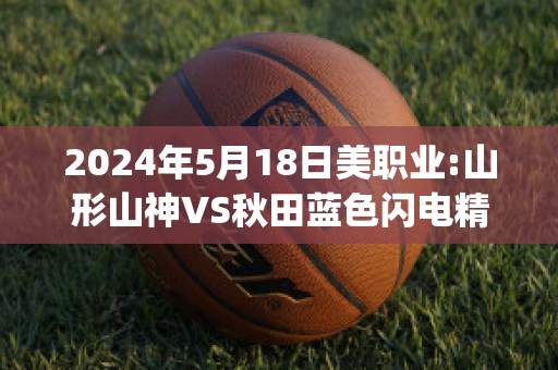 2024年5月18日美职业:山形山神VS秋田蓝色闪电精准比分预测推荐(山形山神vs町田泽维亚足球比赛预测)