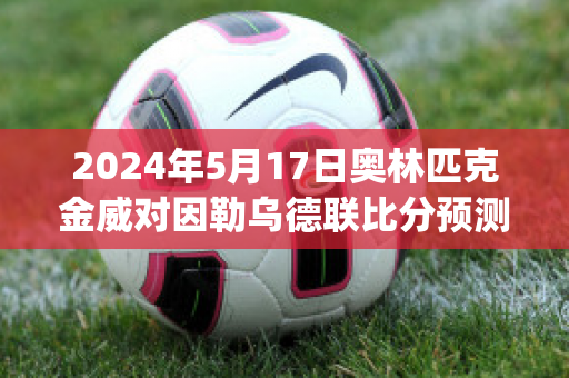 2024年5月17日奥林匹克金威对因勒乌德联比分预测(威金斯比赛数据)