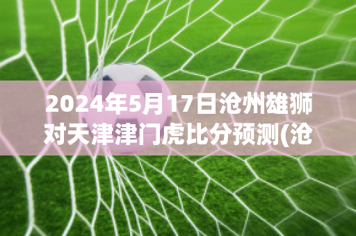 2024年5月17日沧州雄狮对天津津门虎比分预测(沧州雄狮vs)