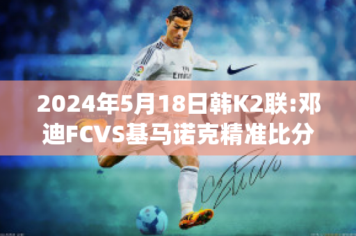 2024年5月18日韩K2联:邓迪FCVS基马诺克精准比分预测推荐(邓迪fc官网)