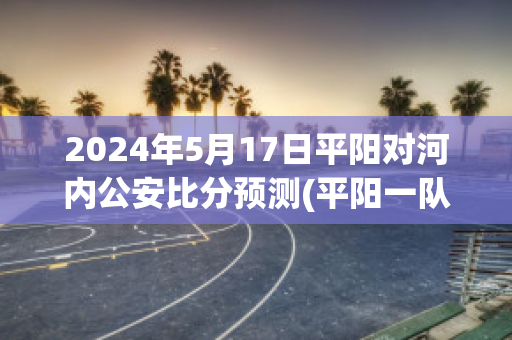 2024年5月17日平阳对河内公安比分预测(平阳一队)