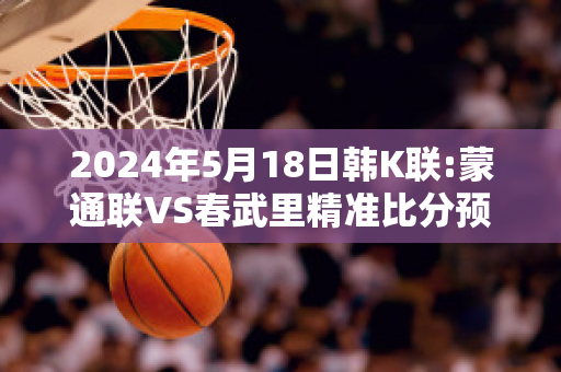 2024年5月18日韩K联:蒙通联VS春武里精准比分预测推荐