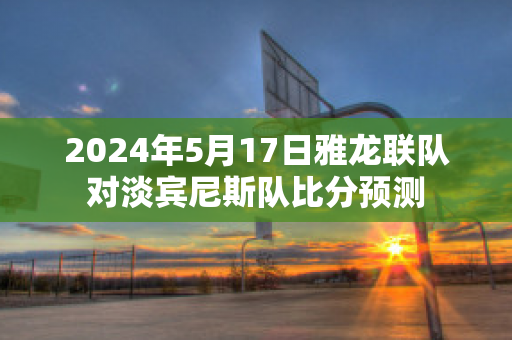 2024年5月17日雅龙联队对淡宾尼斯队比分预测