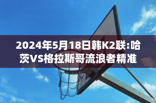 2024年5月18日韩K2联:哈茨VS格拉斯哥流浪者精准比分预测推荐(哈茨vs凯尔特人比赛结果)