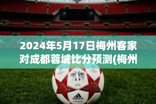 2024年5月17日梅州客家对成都蓉城比分预测(梅州客家对黑龙江冰城比分预测)