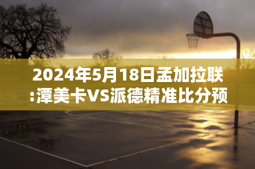 2024年5月18日孟加拉联:潭美卡VS派德精准比分预测推荐