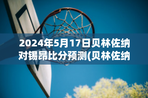 2024年5月17日贝林佐纳对锡昂比分预测(贝林佐纳vs卢加诺)