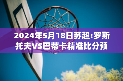 2024年5月18日苏超:罗斯托夫VS巴蒂卡精准比分预测推荐(罗斯托夫vs莫斯巴达直播)