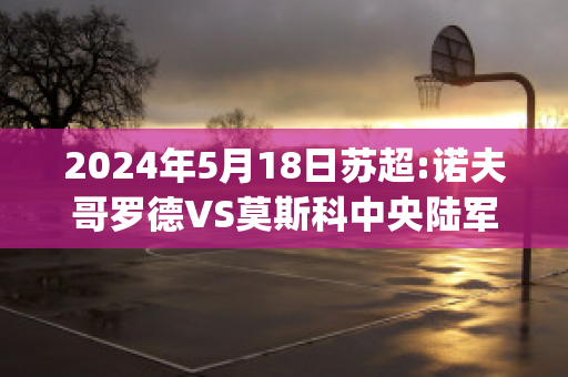 2024年5月18日苏超:诺夫哥罗德VS莫斯科中央陆军精准比分预测推荐(诺夫哥罗德对莫斯科火车头)